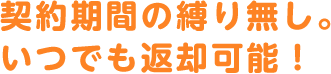 契約期間の縛り無し。いつでも返却可能！