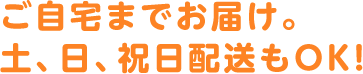 ご自宅までお届け。土、日、祝日配送もOK！